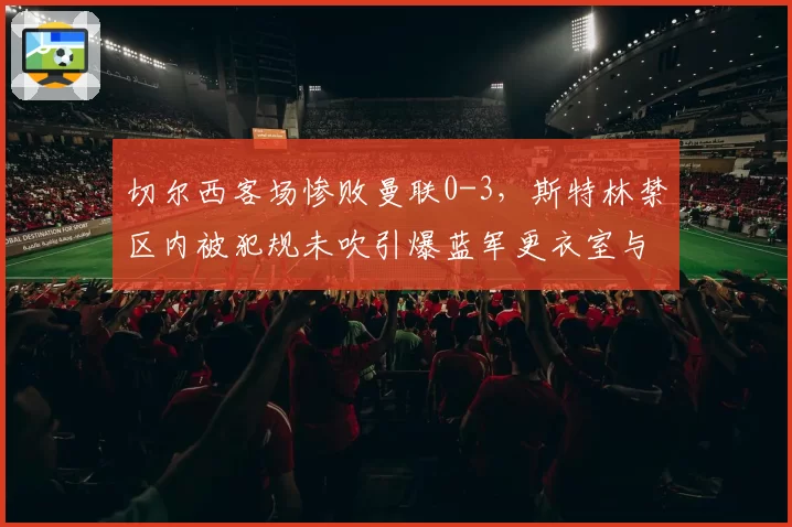 切尔西客场惨败曼联0-3，斯特林禁区内被犯规未吹引爆蓝军更衣室与裁判对峙冲突