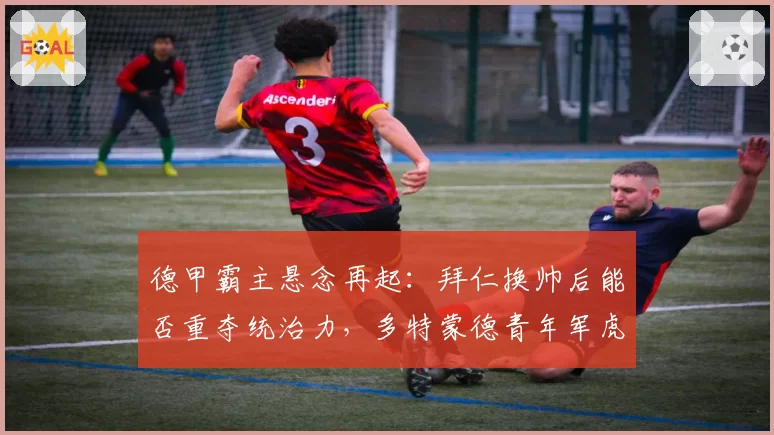 德甲霸主悬念再起：拜仁换帅后能否重夺统治力，多特蒙德青年军虎视眈眈