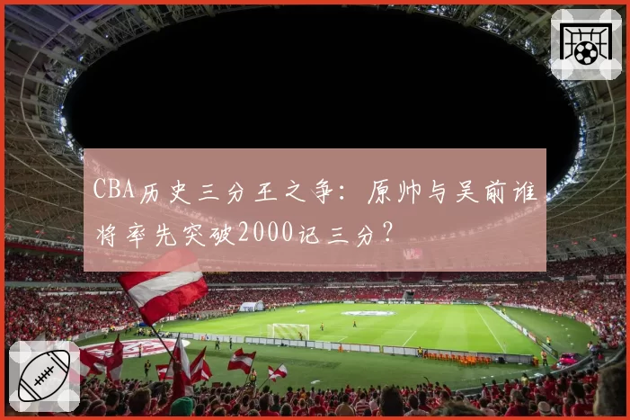 CBA历史三分王之争：原帅与吴前谁将率先突破2000记三分？