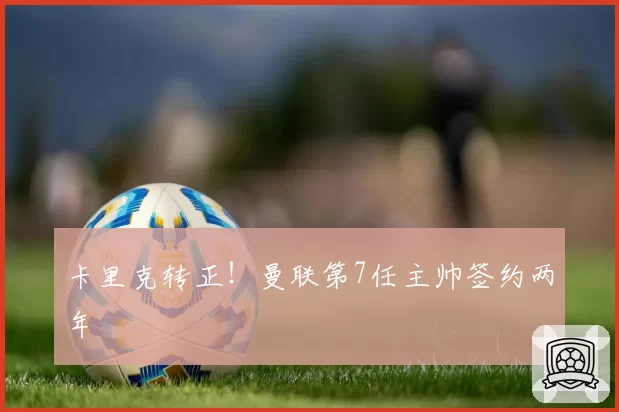 卡里克转正!曼联第7任主帅签约两年