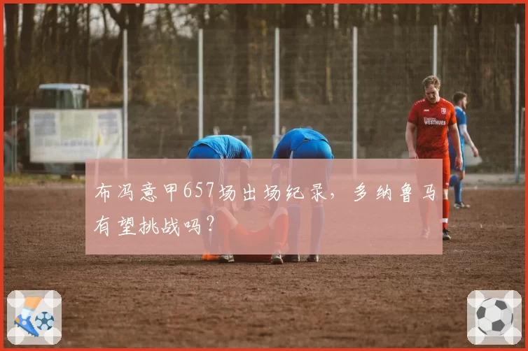 布冯意甲657场出场纪录,多纳鲁马有望挑战吗?