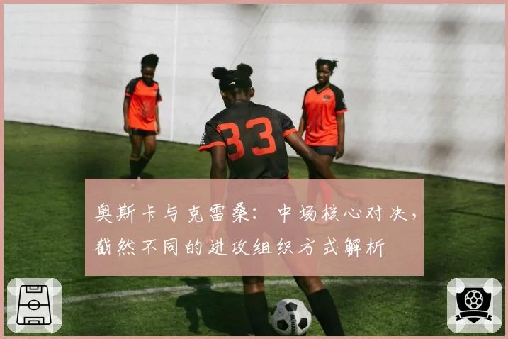 奥斯卡与克雷桑：中场核心对决，截然不同的进攻组织方式解析