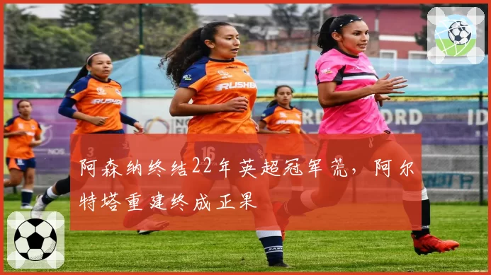 阿森纳终结22年英超冠军荒，阿尔特塔重建终成正果