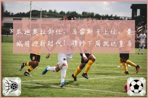 瓜迪奥拉卸任，马雷斯卡上位，曼城将迎新时代！穆帅下周抵达皇马