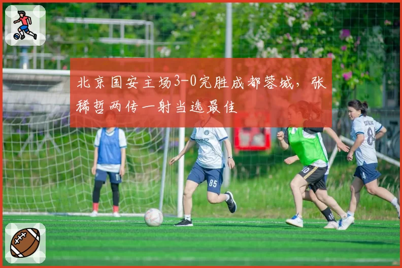 北京国安主场3-0完胜成都蓉城，张稀哲两传一射当选最佳