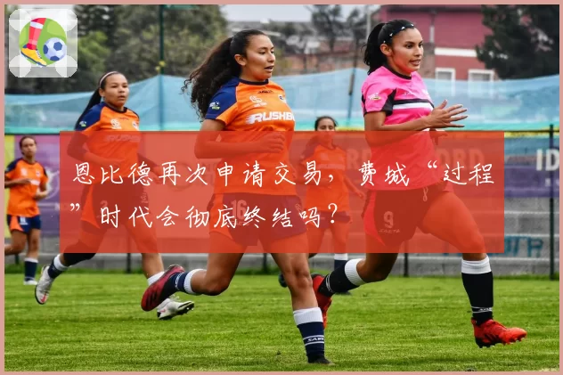 恩比德再次申请交易，费城“过程”时代会彻底终结吗？