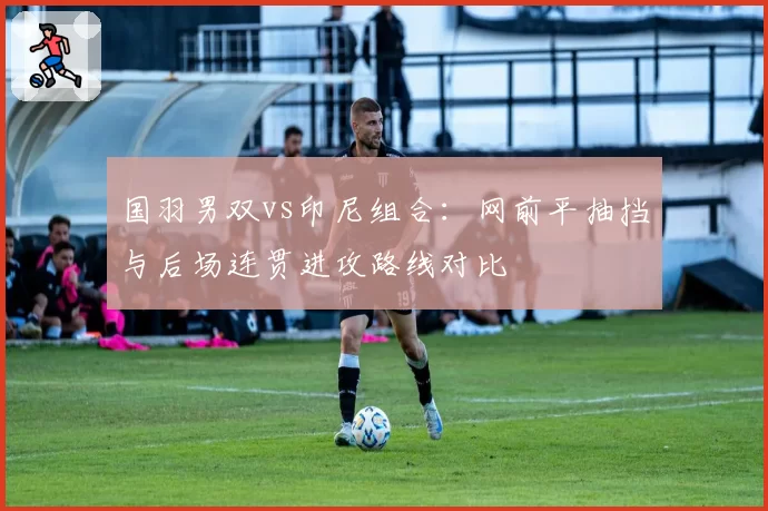 国羽男双vs印尼组合:网前平抽挡与后场连贯进攻路线对比