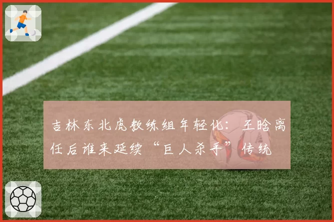吉林东北虎教练组年轻化：王晗离任后谁来延续“巨人杀手”传统