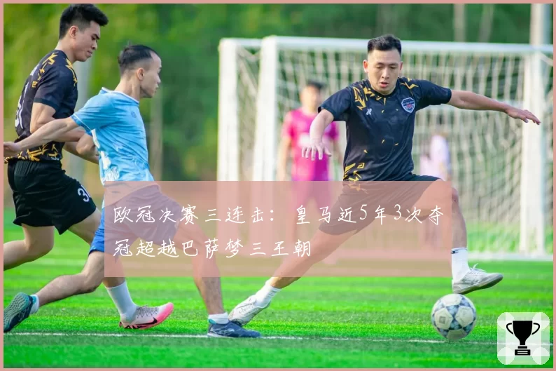 欧冠决赛三连击:皇马近5年3次夺冠超越巴萨梦三王朝