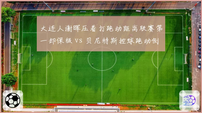 大连人谢晖压着打跑动距离联赛第一却保级 vs 贝尼特斯控球跑动倒数第四,体能优势为何成空