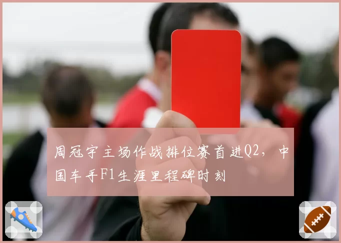 周冠宇主场作战排位赛首进Q2，中国车手F1生涯里程碑时刻