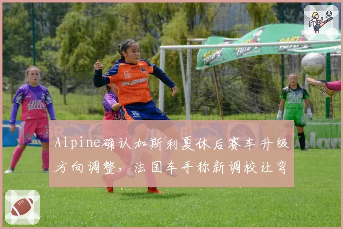 Alpine确认加斯利夏休后赛车升级方向调整,法国车手称新调校让弯中速度找回信心