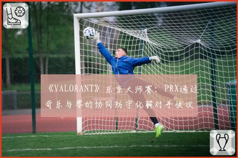 《VALORANT》东京大师赛：PRX通过奇乐与零的协同防守化解对手快攻战术