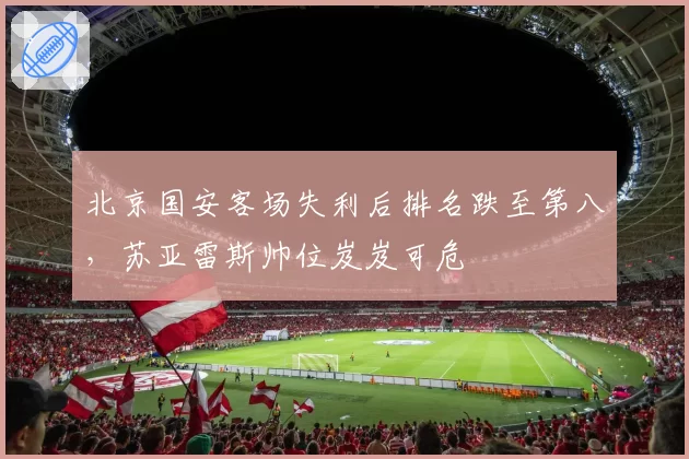 北京国安客场失利后排名跌至第八，苏亚雷斯帅位岌岌可危