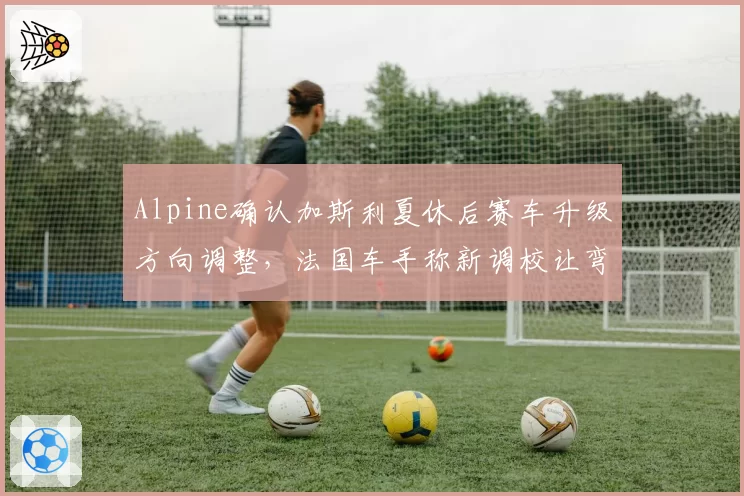Alpine确认加斯利夏休后赛车升级方向调整，法国车手称新调校让弯中速度找回信心