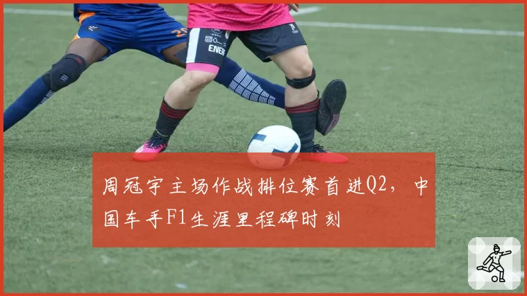 周冠宇主场作战排位赛首进Q2，中国车手F1生涯里程碑时刻