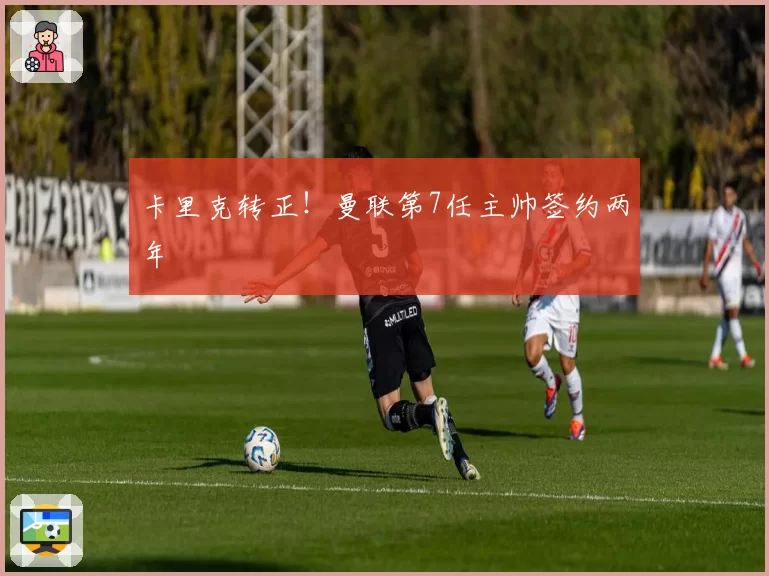 卡里克转正！曼联第7任主帅签约两年