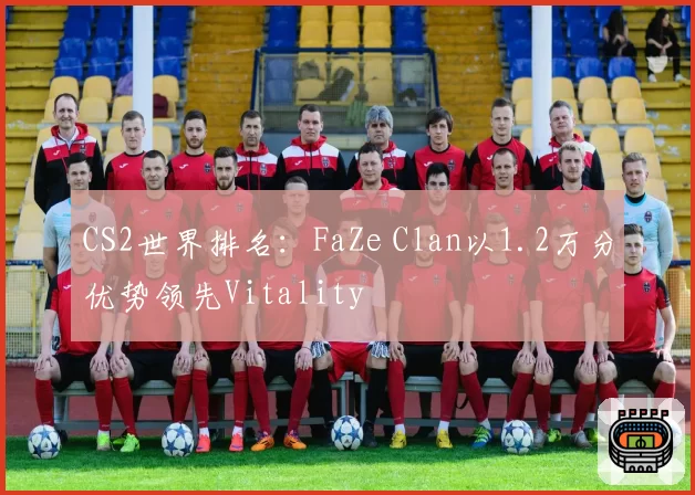 CS2世界排名:FaZe Clan以1.2万分优势领先Vitality