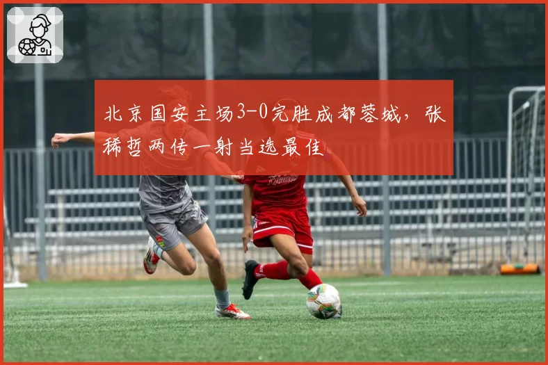 北京国安主场3-0完胜成都蓉城，张稀哲两传一射当选最佳