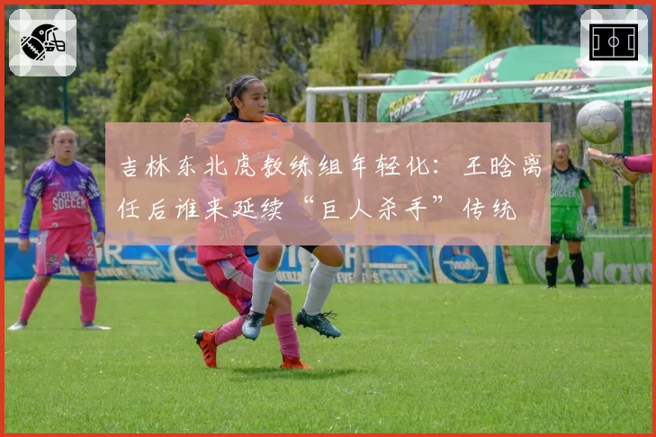 吉林东北虎教练组年轻化：王晗离任后谁来延续“巨人杀手”传统