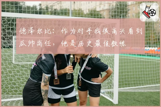 德泽尔比：作为对手我很高兴看到瓜帅离任，他是历史最佳教练