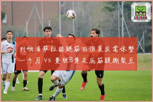 利物浦萨拉赫腿筋旧伤复发需休整一个月 vs 曼联B费足底筋膜撕裂至少缺阵八场 红蓝双核复出计划谁更揪心