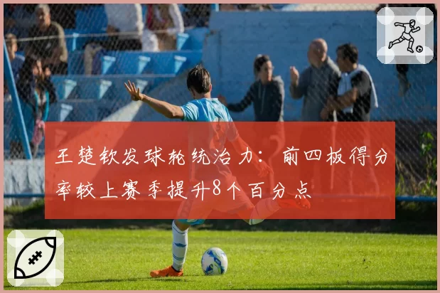 王楚钦发球轮统治力：前四板得分率较上赛季提升8个百分点