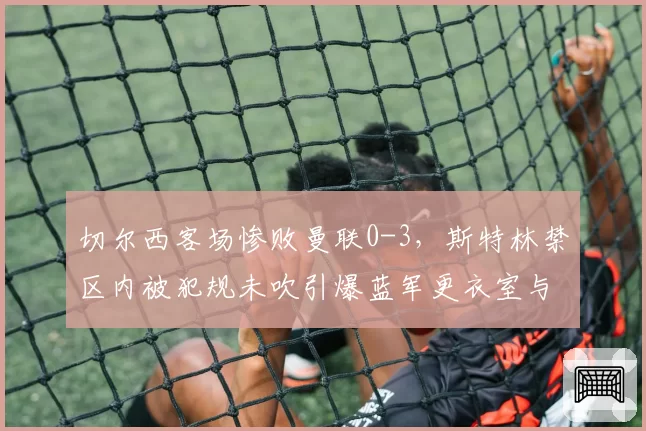 切尔西客场惨败曼联0-3,斯特林禁区内被犯规未吹引爆蓝军更衣室与裁判对峙冲突