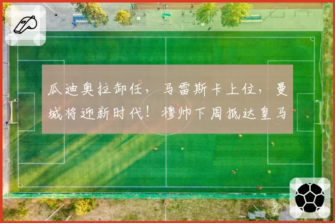 瓜迪奥拉卸任，马雷斯卡上位，曼城将迎新时代！穆帅下周抵达皇马