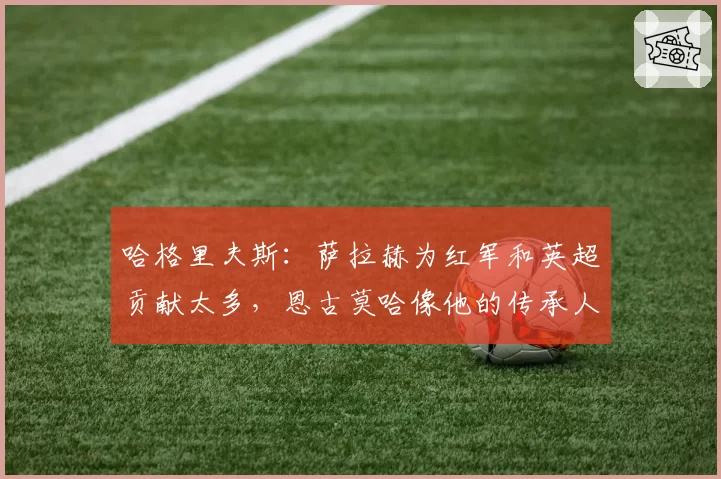 哈格里夫斯：萨拉赫为红军和英超贡献太多，恩古莫哈像他的传承人