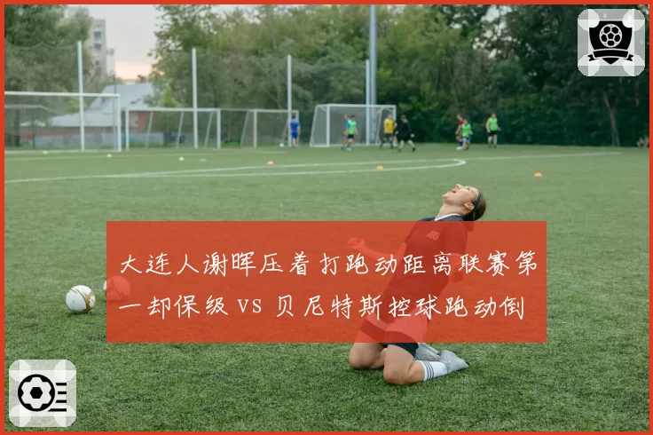 大连人谢晖压着打跑动距离联赛第一却保级 vs 贝尼特斯控球跑动倒数第四,体能优势为何成空