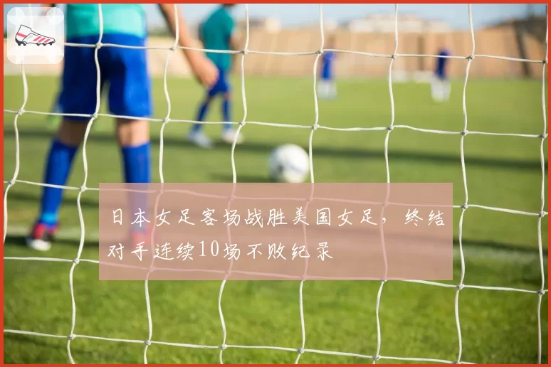 日本女足客场战胜美国女足，终结对手连续10场不败纪录