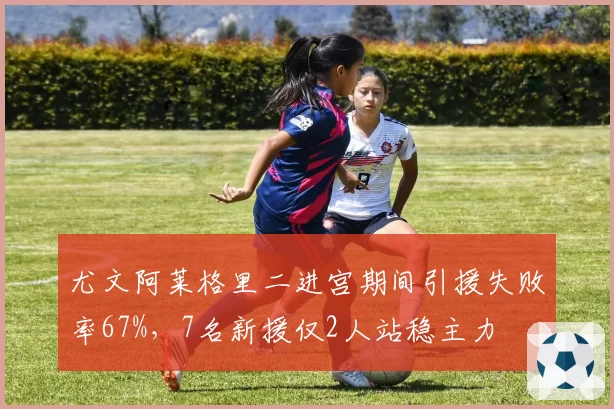 尤文阿莱格里二进宫期间引援失败率67%，7名新援仅2人站稳主力