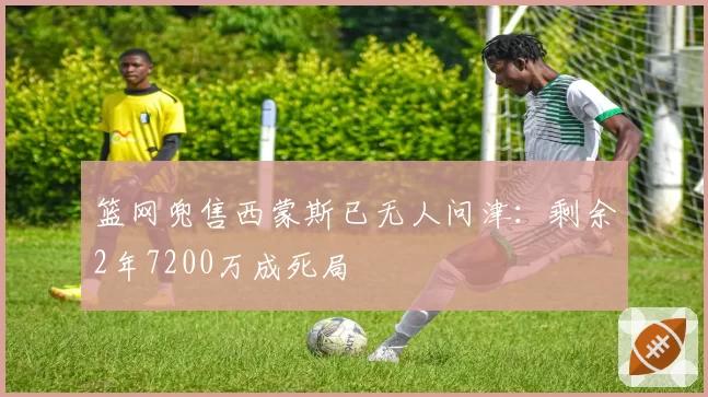 篮网兜售西蒙斯已无人问津：剩余2年7200万成死局