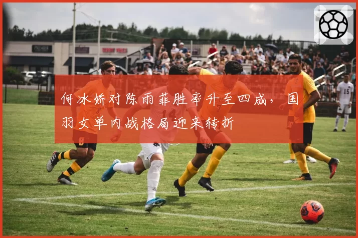 何冰娇对陈雨菲胜率升至四成,国羽女单内战格局迎来转折