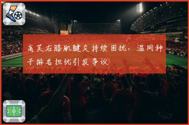 高芙右膝肌腱炎持续困扰，温网种子排名担忧引发争议